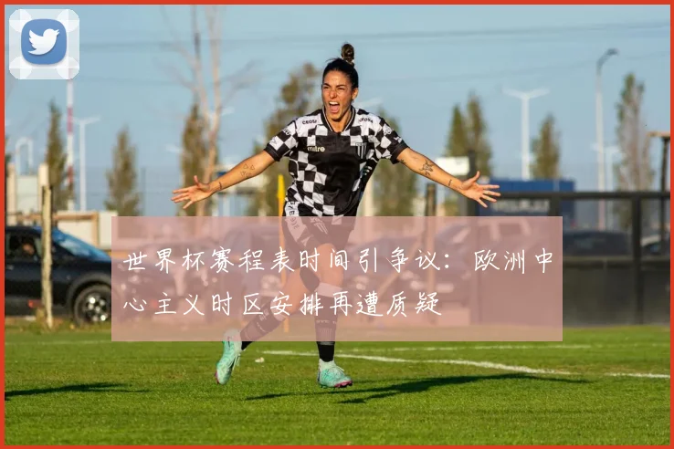 世界杯赛程表时间引争议：欧洲中心主义时区安排再遭质疑
