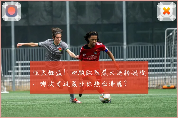 惊天翻盘！回顾欧冠最大逆转战役，哪次奇迹最让你热血沸腾？