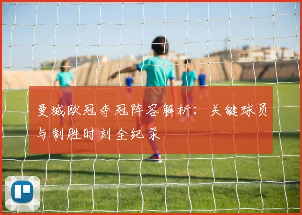 曼城欧冠夺冠阵容解析：关键球员与制胜时刻全纪录