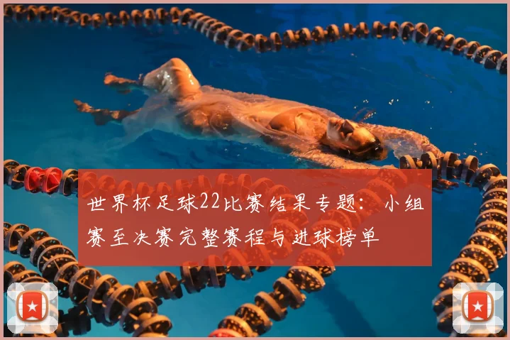 世界杯足球22比赛结果专题：小组赛至决赛完整赛程与进球榜单