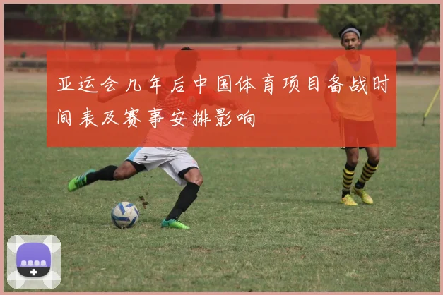 亚运会几年后中国体育项目备战时间表及赛事安排影响