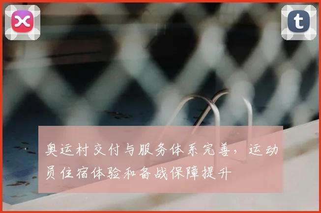 奥运村交付与服务体系完善，运动员住宿体验和备战保障提升