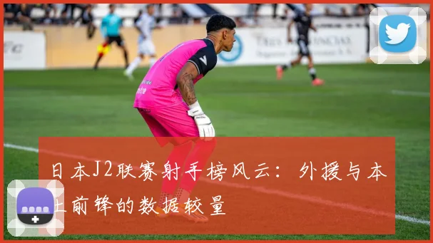日本J2联赛射手榜风云：外援与本土前锋的数据较量