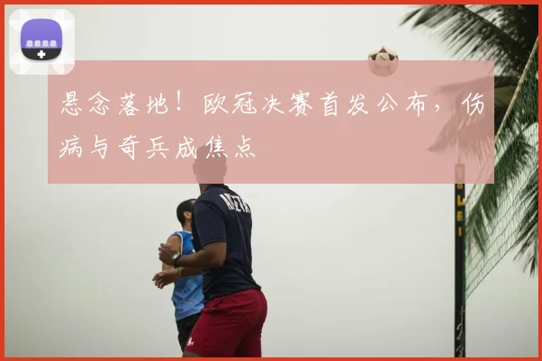 悬念落地！欧冠决赛首发公布，伤病与奇兵成焦点