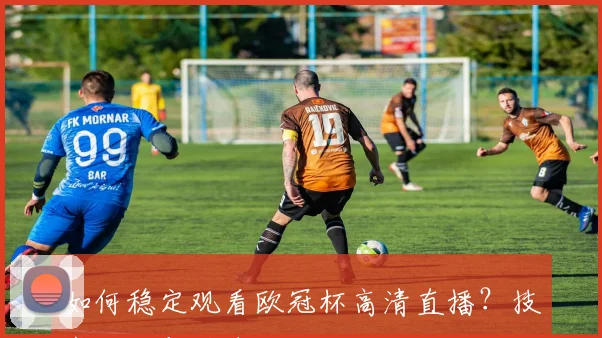 如何稳定观看欧冠杯高清直播？技术攻略与平台对比