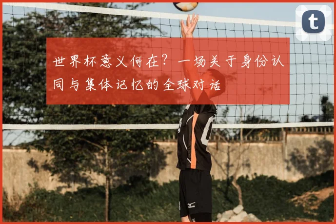世界杯意义何在?一场关于身份认同与集体记忆的全球对话