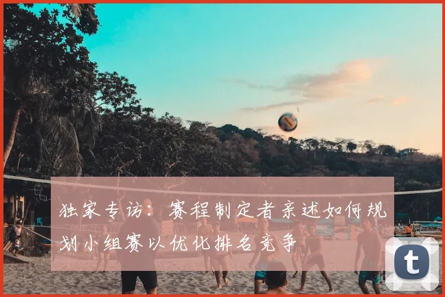 独家专访：赛程制定者亲述如何规划小组赛以优化排名竞争