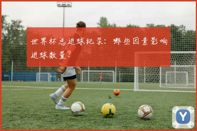 世界杯总进球纪录：哪些因素影响进球数量？