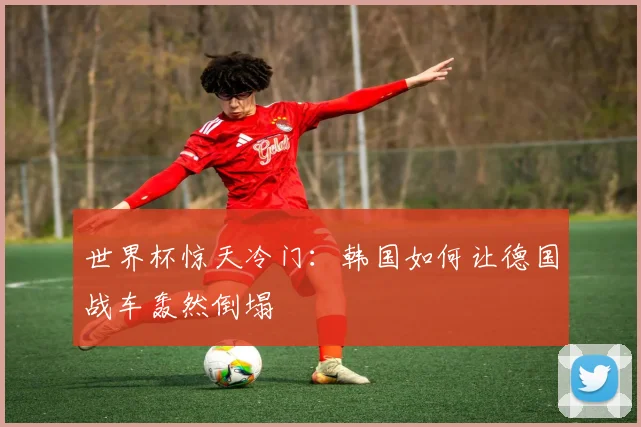 世界杯惊天冷门：韩国如何让德国战车轰然倒塌