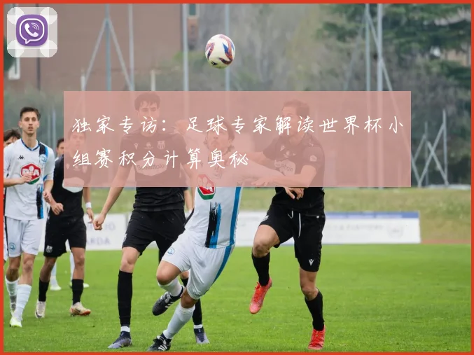 独家专访：足球专家解读世界杯小组赛积分计算奥秘