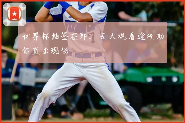 世界杯抽签在即：五大观看途径助你直击现场