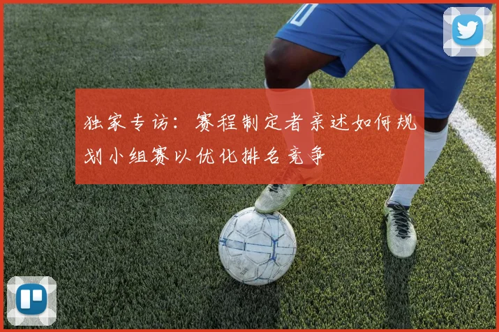 独家专访：赛程制定者亲述如何规划小组赛以优化排名竞争