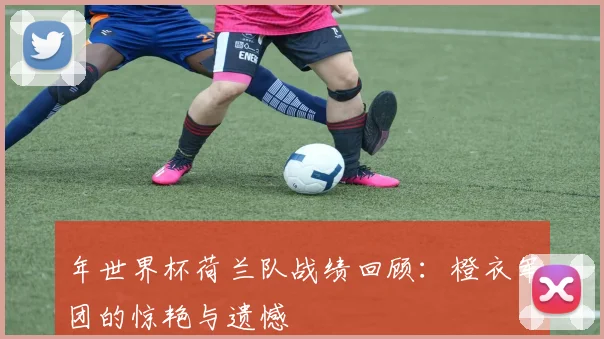 年世界杯荷兰队战绩回顾：橙衣军团的惊艳与遗憾