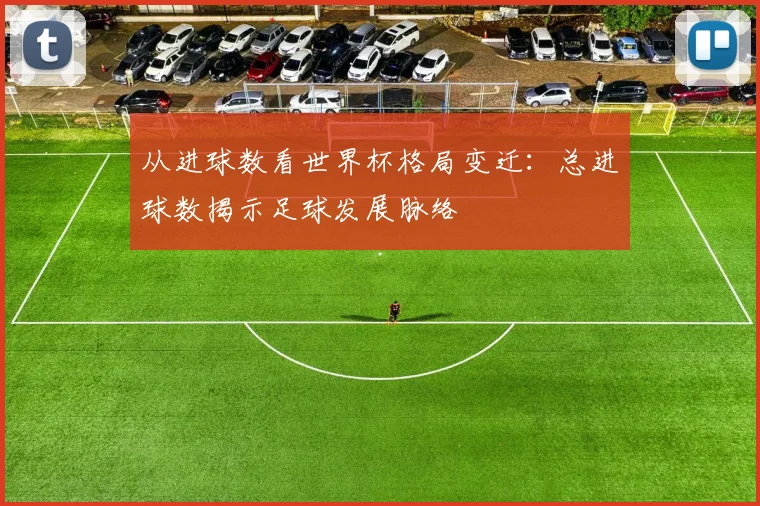 从进球数看世界杯格局变迁：总进球数揭示足球发展脉络